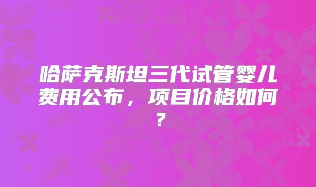 哈萨克斯坦三代试管婴儿费用公布,项目价格如何?
