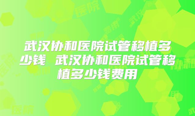 武汉协和医院试管移植多少钱 武汉协和医院试管移植多少钱费用