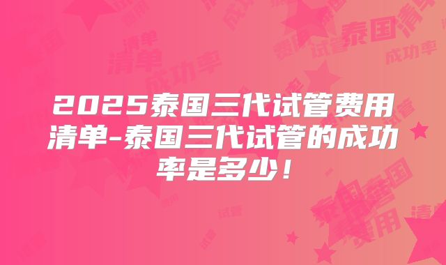 2025泰国三代试管费用清单-泰国三代试管的成功率是多少！