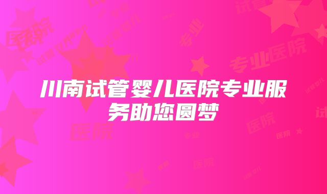 川南试管婴儿医院专业服务助您圆梦