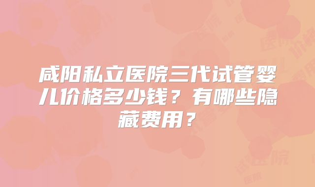 咸阳私立医院三代试管婴儿价格多少钱？有哪些隐藏费用？