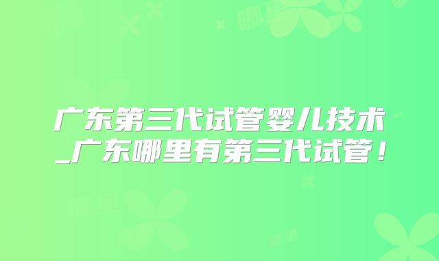 广东第三代试管婴儿技术_广东哪里有第三代试管！