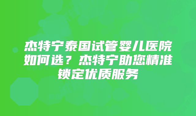 杰特宁泰国试管婴儿医院如何选？杰特宁助您精准锁定优质服务