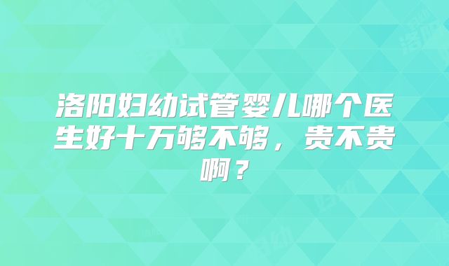 洛阳妇幼试管婴儿哪个医生好十万够不够,贵不贵啊?