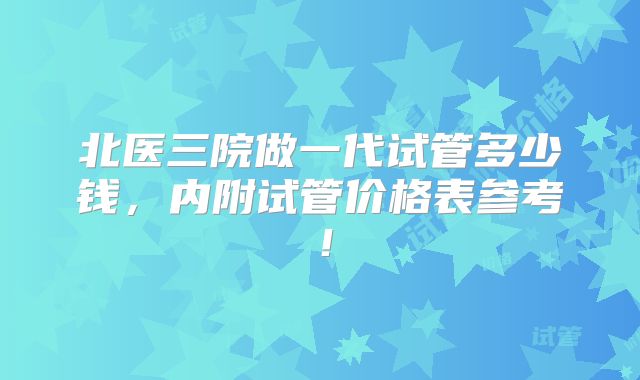 北医三院做一代试管多少钱,内附试管价格表参考!
