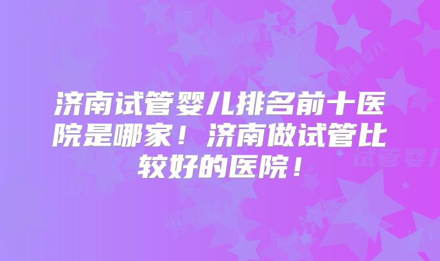 济南试管婴儿排名前十医院是哪家！济南做试管比较好的医院！