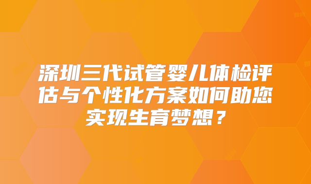 深圳三代试管婴儿体检评估与个性化方案如何助您实现生育梦想？