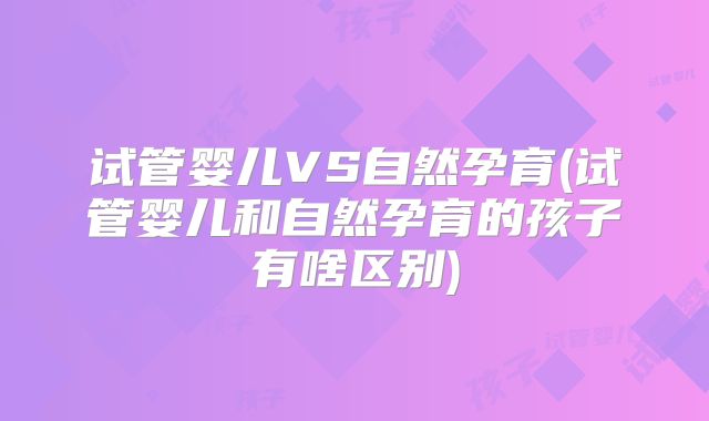 试管婴儿VS自然孕育(试管婴儿和自然孕育的孩子有啥区别)