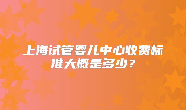 上海试管婴儿中心收费标准大概是多少?