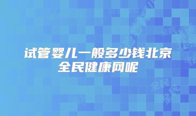 试管婴儿一般多少钱北京全民健康网呢