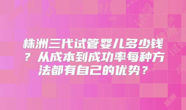 株洲三代试管婴儿多少钱？从成本到成功率每种方法都有自己的优势？