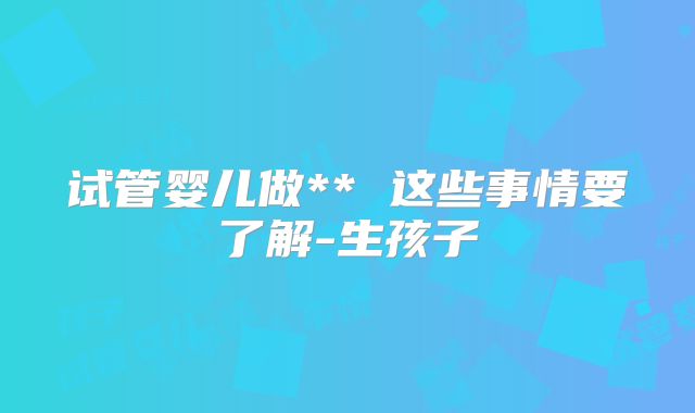 试管婴儿做** 这些事情要了解-生孩子