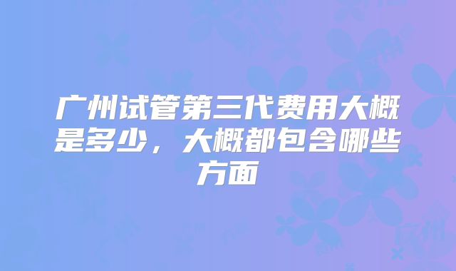 广州试管第三代费用大概是多少,大概都包含哪些方面