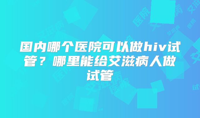 国内哪个医院可以做hiv试管？哪里能给艾滋病人做试管