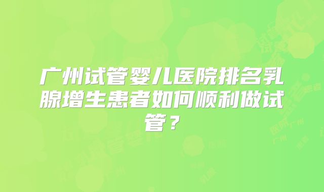 广州试管婴儿医院排名乳腺增生患者如何顺利做试管?