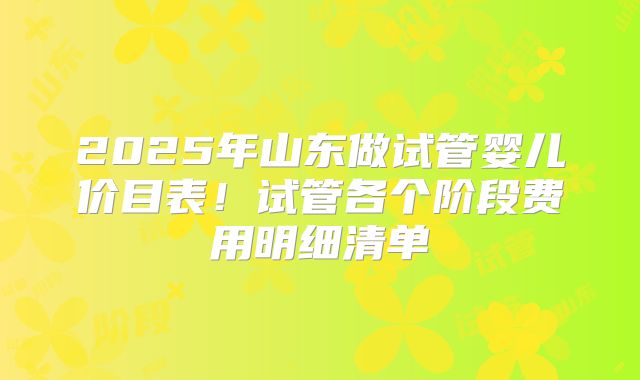 2025年山东做试管婴儿价目表！试管各个阶段费用明细清单