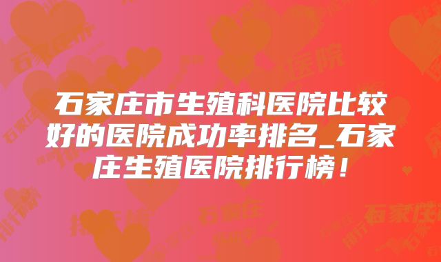 石家庄市生殖科医院比较好的医院成功率排名_石家庄生殖医院排行榜!