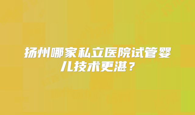 扬州哪家私立医院试管婴儿技术更湛？