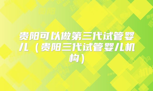贵阳可以做第三代试管婴儿（贵阳三代试管婴儿机构）