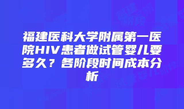 福建医科大学附属第一医院HIV患者做试管婴儿要多久？各阶段时间成本分析