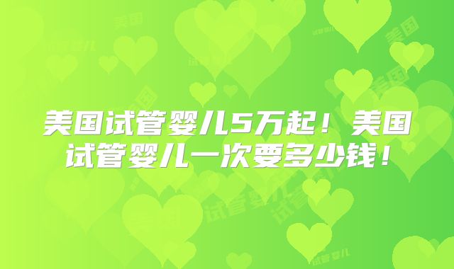 美国试管婴儿5万起！美国试管婴儿一次要多少钱！
