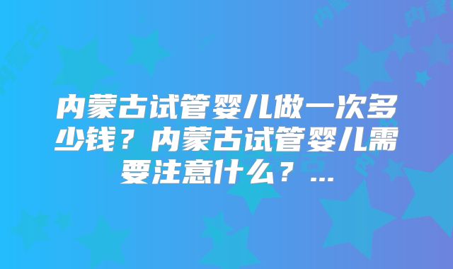 内蒙古试管婴儿做一次多少钱？内蒙古试管婴儿需要注意什么？...