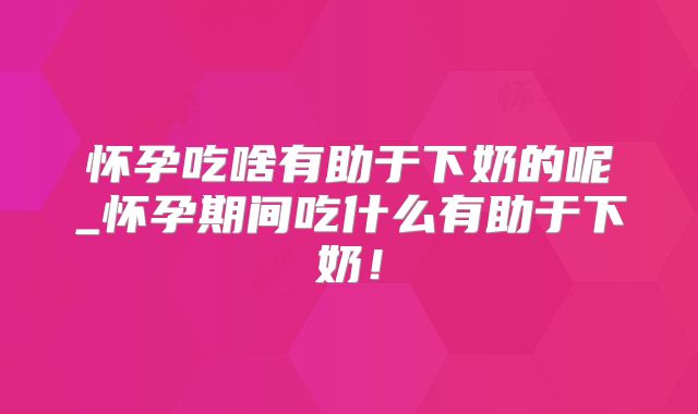 怀孕吃啥有助于下奶的呢_怀孕期间吃什么有助于下奶！