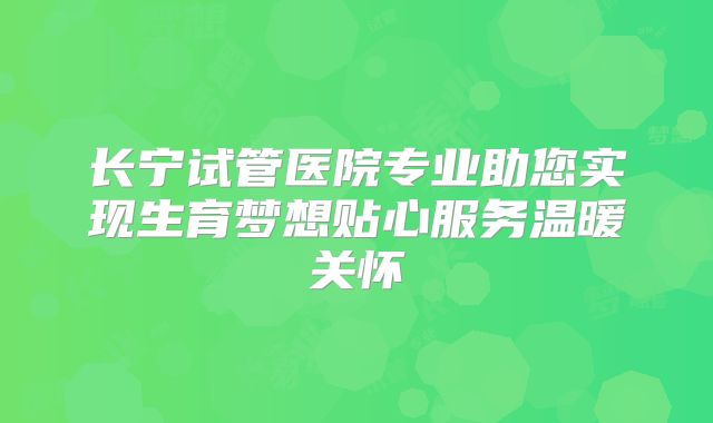 长宁试管医院专业助您实现生育梦想贴心服务温暖关怀