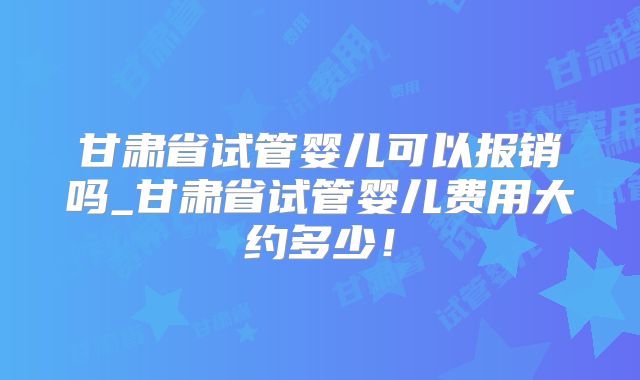 甘肃省试管婴儿可以报销吗_甘肃省试管婴儿费用大约多少！