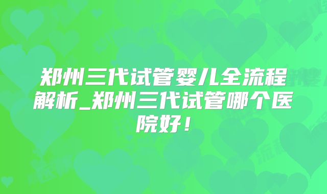 郑州三代试管婴儿全流程解析_郑州三代试管哪个医院好!