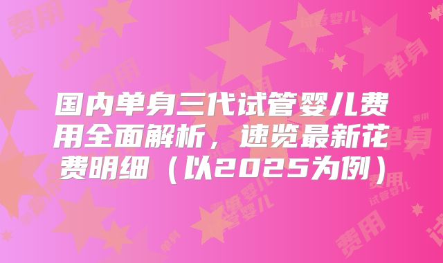 国内单身三代试管婴儿费用全面解析,速览最新花费明细(以2025为例)