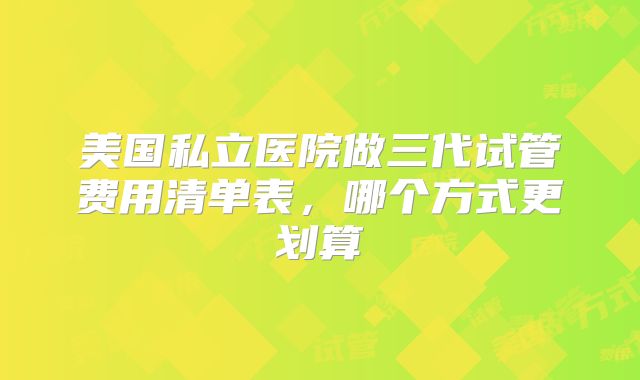 美国私立医院做三代试管费用清单表，哪个方式更划算