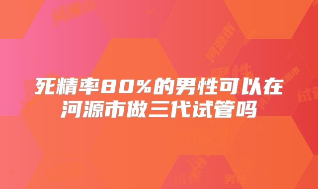 死精率80%的男性可以在河源市做三代试管吗