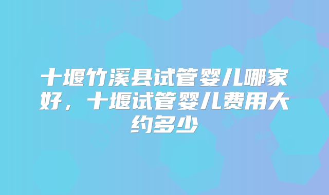 十堰竹溪县试管婴儿哪家好,十堰试管婴儿费用大约多少