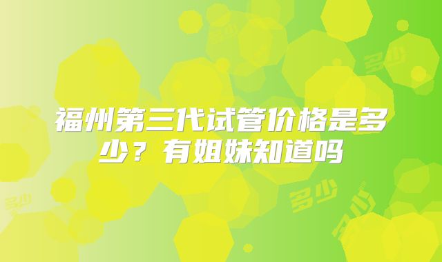 福州第三代试管价格是多少？有姐妹知道吗