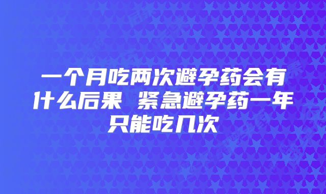 一个月吃两次避孕药会有什么后果 紧急避孕药一年只能吃几次