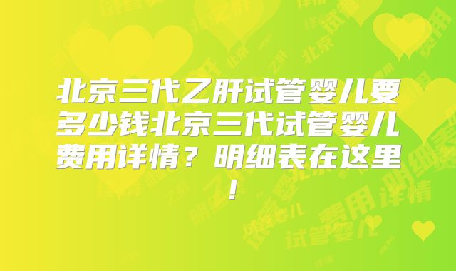 北京三代乙肝试管婴儿要多少钱北京三代试管婴儿费用详情？明细表在这里！