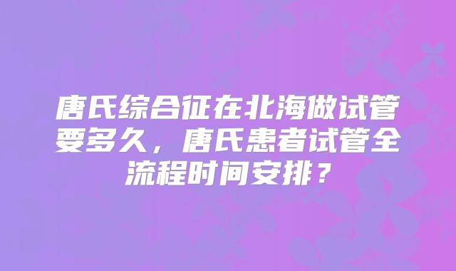 唐氏综合征在北海做试管要多久，唐氏患者试管全流程时间安排？
