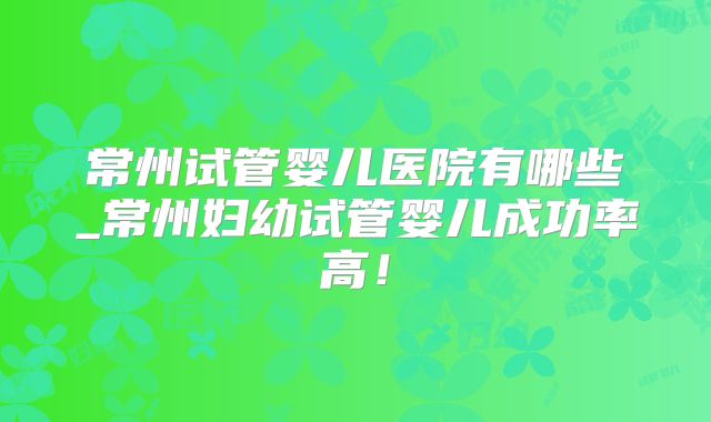 常州试管婴儿医院有哪些_常州妇幼试管婴儿成功率高！