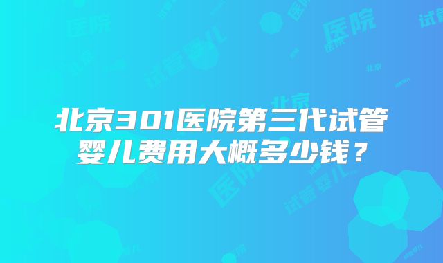 北京301医院第三代试管婴儿费用大概多少钱?