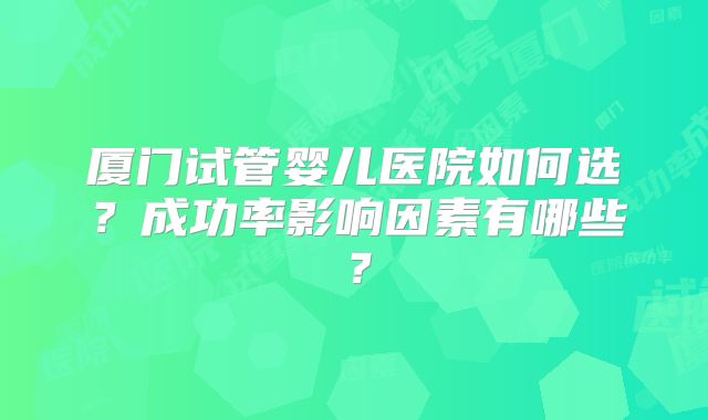 厦门试管婴儿医院如何选?成功率影响因素有哪些?