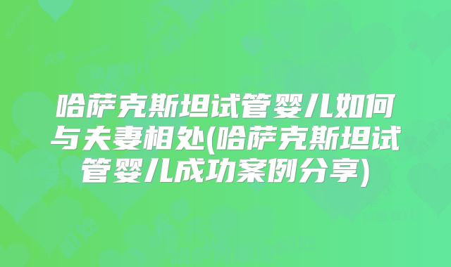 哈萨克斯坦试管婴儿如何与夫妻相处(哈萨克斯坦试管婴儿成功案例分享)