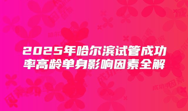 2025年哈尔滨试管成功率高龄单身影响因素全解