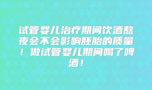 试管婴儿治疗期间饮酒熬夜会不会影响胚胎的质量！做试管婴儿期间喝了啤酒！