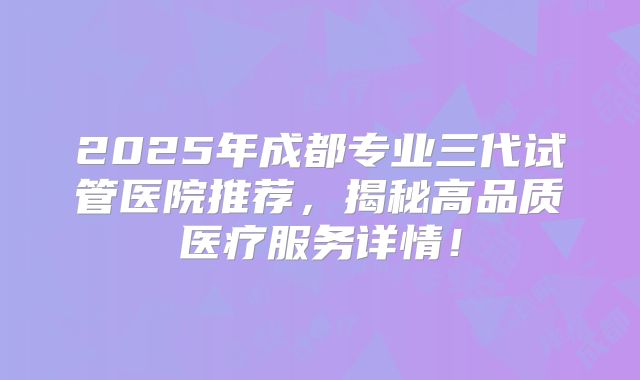 2025年成都专业三代试管医院推荐，揭秘高品质医疗服务详情！