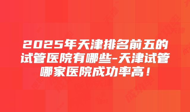 2025年天津排名前五的试管医院有哪些-天津试管哪家医院成功率高！
