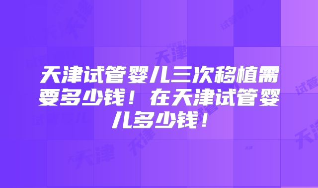 天津试管婴儿三次移植需要多少钱！在天津试管婴儿多少钱！