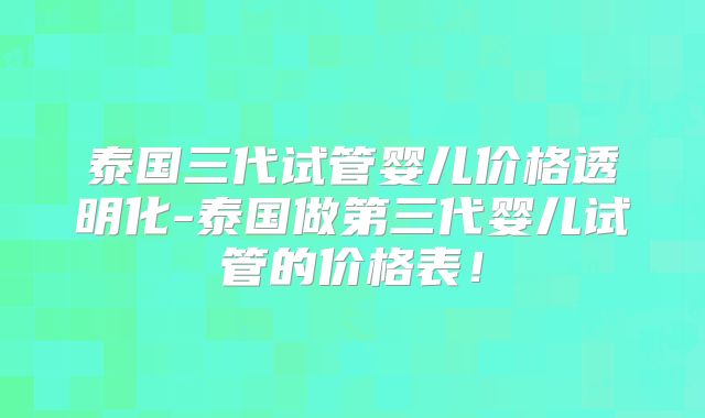 泰国三代试管婴儿价格透明化-泰国做第三代婴儿试管的价格表！