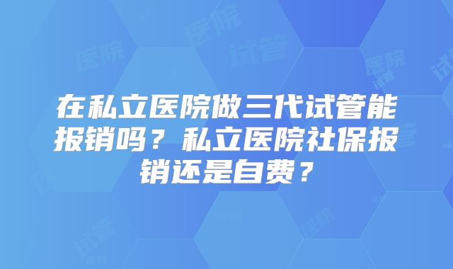 在私立医院做三代试管能报销吗？私立医院社保报销还是自费？