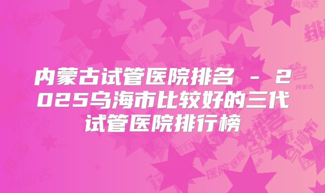 内蒙古试管医院排名 - 2025乌海市比较好的三代试管医院排行榜
